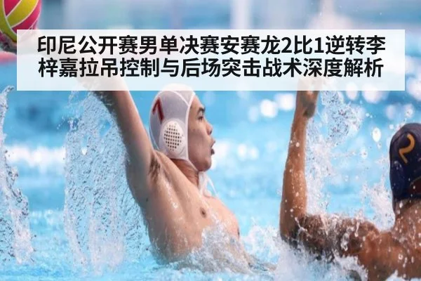 印尼公开赛男单决赛安赛龙2比1逆转李梓嘉拉吊控制与后场突击战术深度解析