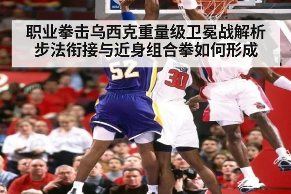 职业拳击乌西克重量级卫冕战解析 步法衔接与近身组合拳如何形成