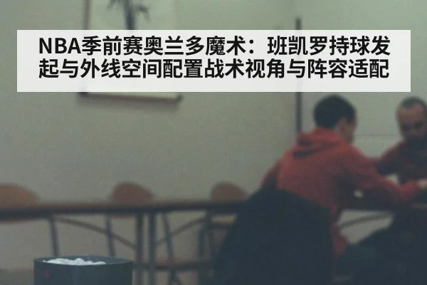 NBA季前赛奥兰多魔术：班凯罗持球发起与外线空间配置战术视角与阵容适配