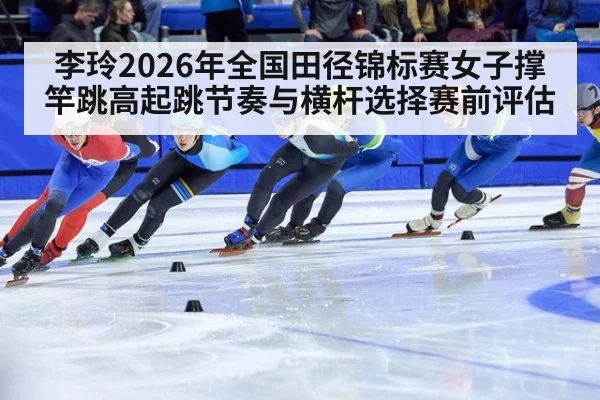 李玲2026年全国田径锦标赛女子撑竿跳高起跳节奏与横杆选择赛前评估